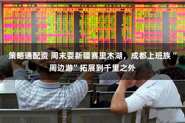 策略通配资 周末耍新疆赛里木湖，成都上班族“周边游”拓展到千里之外