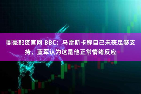 鼎豪配资官网 BBC：马雷斯卡称自己未获足够支持，蓝军认为这是他正常情绪反应