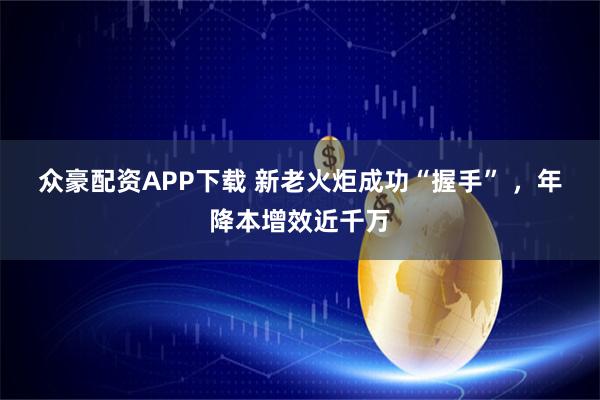 众豪配资APP下载 新老火炬成功“握手” ，年降本增效近千万