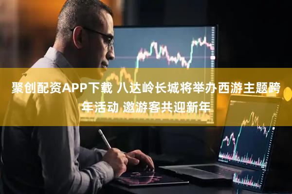 聚创配资APP下载 八达岭长城将举办西游主题跨年活动 邀游客共迎新年