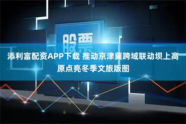 添利富配资APP下载 推动京津冀跨域联动坝上高原点亮冬季文旅版图