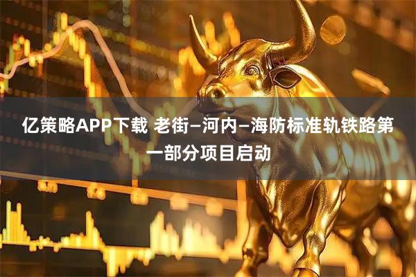 亿策略APP下载 老街—河内—海防标准轨铁路第一部分项目启动