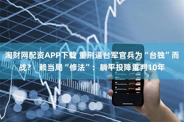 淘财网配资APP下载 重刑逼台军官兵为“台独”而战？  赖当局“修法”：躺平投降重判10年