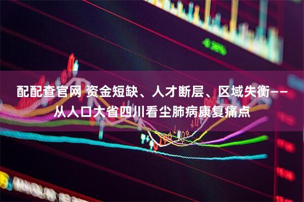 配配查官网 资金短缺、人才断层、区域失衡——从人口大省四川看尘肺病康复痛点