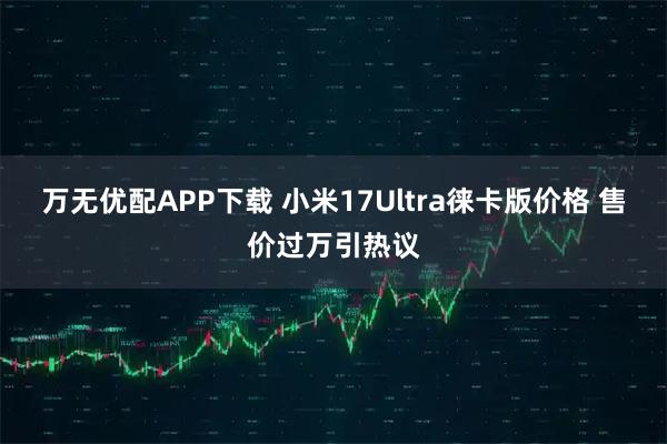 万无优配APP下载 小米17Ultra徕卡版价格 售价过万引热议