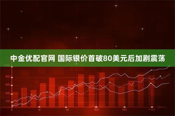 中金优配官网 国际银价首破80美元后加剧震荡