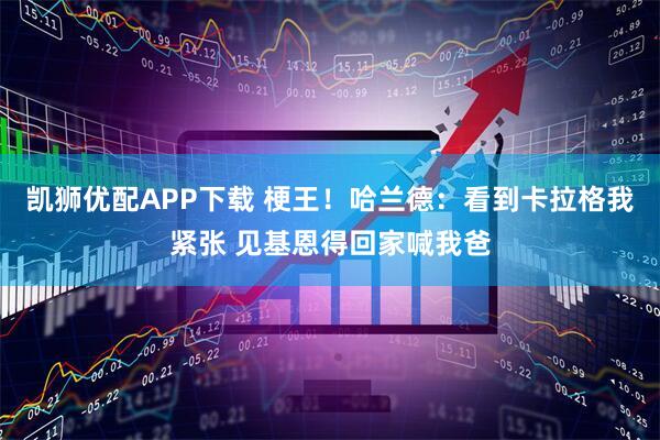 凯狮优配APP下载 梗王！哈兰德：看到卡拉格我紧张 见基恩得回家喊我爸
