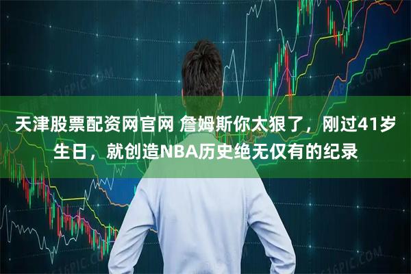 天津股票配资网官网 詹姆斯你太狠了，刚过41岁生日，就创造NBA历史绝无仅有的纪录