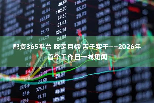 配资365平台 咬定目标 苦干实干——2026年首个工作日一线见闻