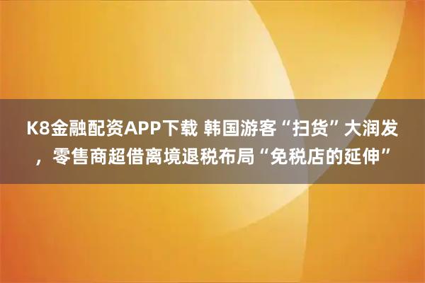 K8金融配资APP下载 韩国游客“扫货”大润发，零售商超借离境退税布局“免税店的延伸”