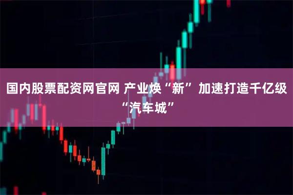 国内股票配资网官网 产业焕“新” 加速打造千亿级“汽车城”