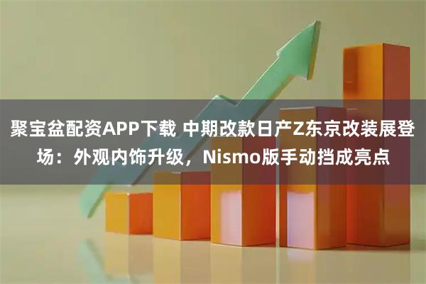 聚宝盆配资APP下载 中期改款日产Z东京改装展登场：外观内饰升级，Nismo版手动挡成亮点