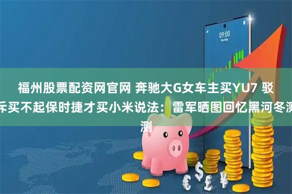 福州股票配资网官网 奔驰大G女车主买YU7 驳斥买不起保时捷才买小米说法：雷军晒图回忆黑河冬测