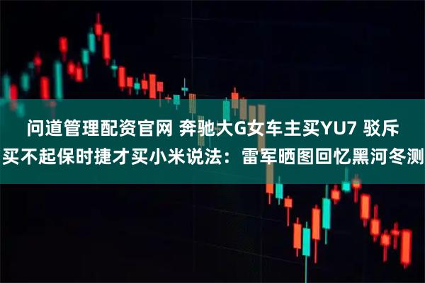 问道管理配资官网 奔驰大G女车主买YU7 驳斥买不起保时捷才买小米说法：雷军晒图回忆黑河冬测