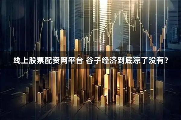 线上股票配资网平台 谷子经济到底凉了没有？