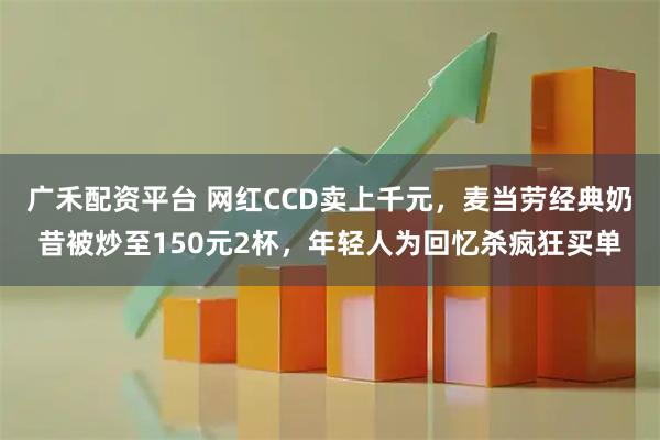 广禾配资平台 网红CCD卖上千元，麦当劳经典奶昔被炒至150元2杯，年轻人为回忆杀疯狂买单