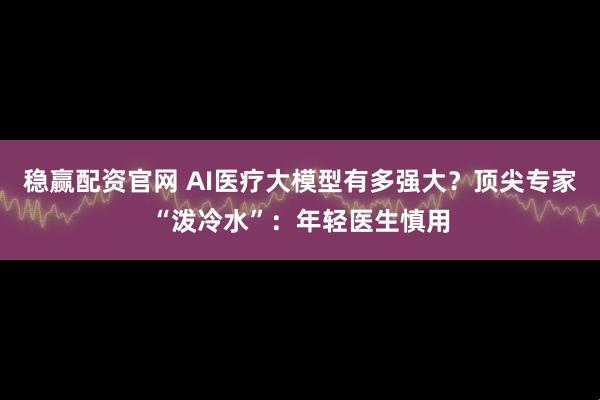 稳赢配资官网 AI医疗大模型有多强大？顶尖专家“泼冷水”：年轻医生慎用