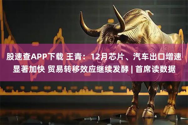 股速查APP下载 王青：12月芯片、汽车出口增速显著加快 贸易转移效应继续发酵 | 首席读数据