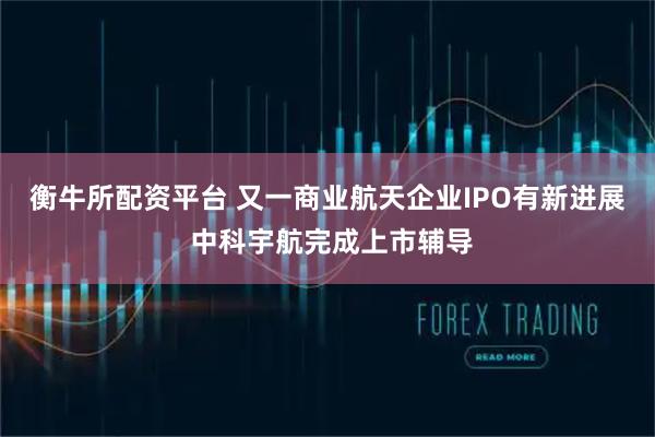 衡牛所配资平台 又一商业航天企业IPO有新进展 中科宇航完成上市辅导