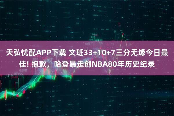 天弘忧配APP下载 文班33+10+7三分无缘今日最佳! 抱歉，哈登暴走创NBA80年历史纪录