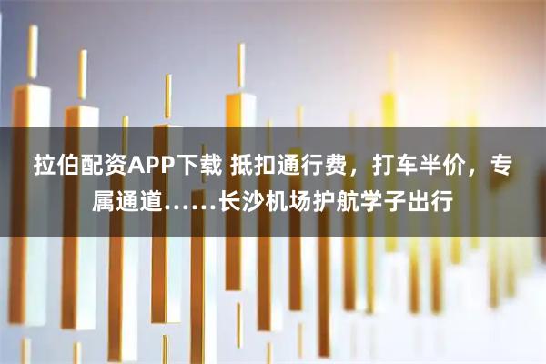 拉伯配资APP下载 抵扣通行费，打车半价，专属通道……长沙机场护航学子出行