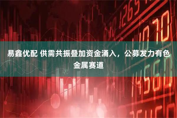易鑫优配 供需共振叠加资金涌入，公募发力有色金属赛道