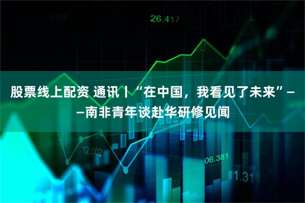 股票线上配资 通讯丨“在中国，我看见了未来”——南非青年谈赴华研修见闻