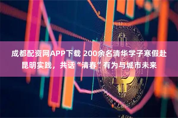 成都配资网APP下载 200余名清华学子寒假赴昆明实践，共话“清春”有为与城市未来
