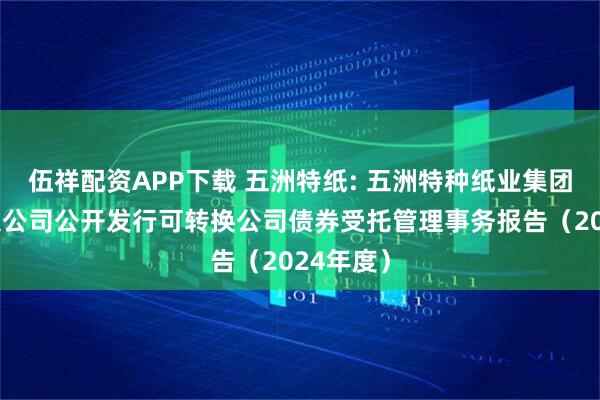 伍祥配资APP下载 五洲特纸: 五洲特种纸业集团股份有限公司公开发行可转换公司债券受托管理事务报告（2024年度）