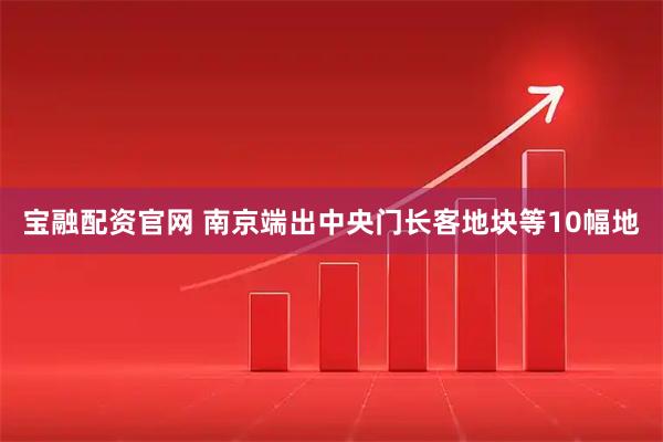 宝融配资官网 南京端出中央门长客地块等10幅地