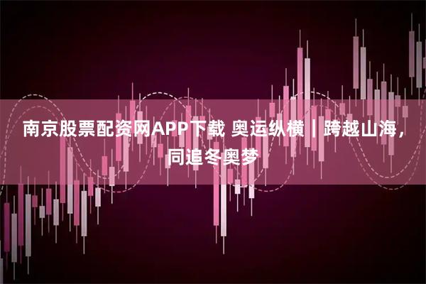 南京股票配资网APP下载 奥运纵横｜跨越山海，同追冬奥梦