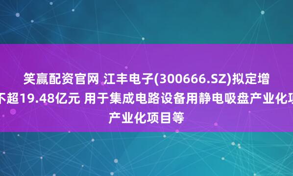 笑赢配资官网 江丰电子(300666.SZ)拟定增募资不超19.48亿元 用于集成电路设备用静电吸盘产业化项目等