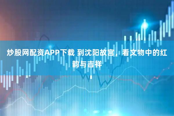 炒股网配资APP下载 到沈阳故宫，看文物中的红韵与吉祥