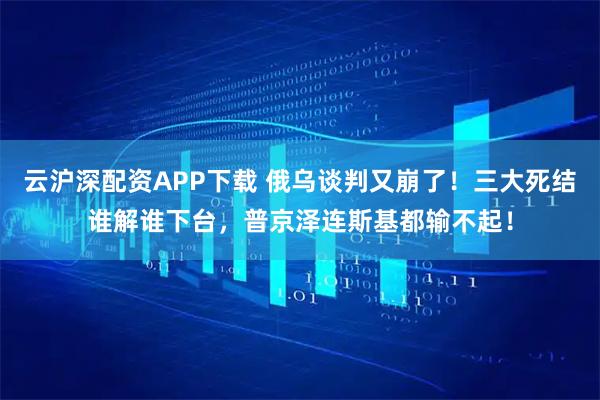 云沪深配资APP下载 俄乌谈判又崩了！三大死结谁解谁下台，普京泽连斯基都输不起！