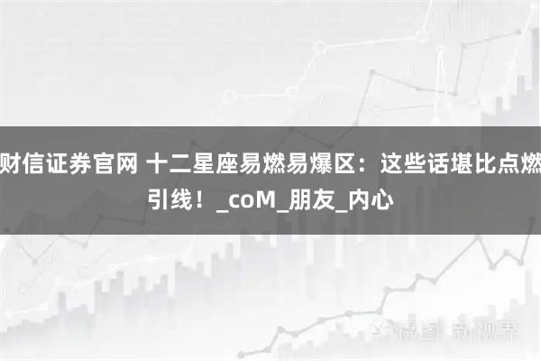 财信证券官网 十二星座易燃易爆区：这些话堪比点燃引线！_coM_朋友_内心