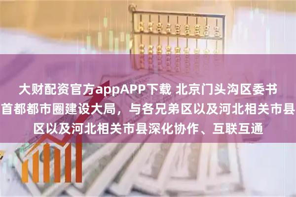 大财配资官方appAPP下载 北京门头沟区委书记喻华锋：积极融入首都都市圈建设大局，与各兄弟区以及河北相关市县深化协作、互联互通