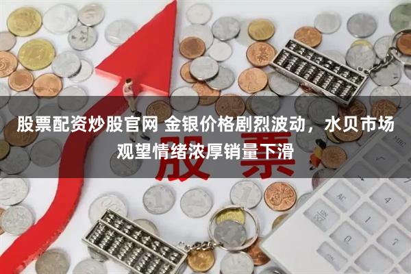股票配资炒股官网 金银价格剧烈波动，水贝市场观望情绪浓厚销量下滑