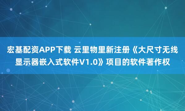 宏基配资APP下载 云里物里新注册《大尺寸无线显示器嵌入式软件V1.0》项目的软件著作权
