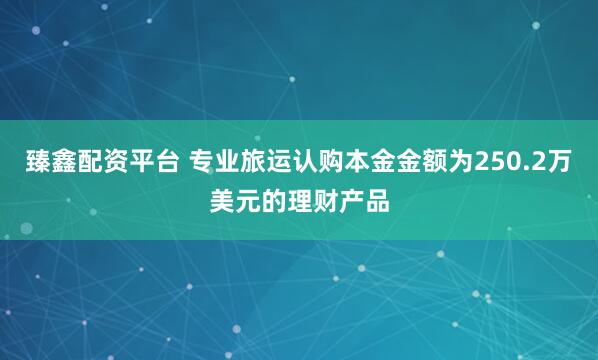 臻鑫配资平台 专业旅运认购本金金额为250.2万美元的理财产品